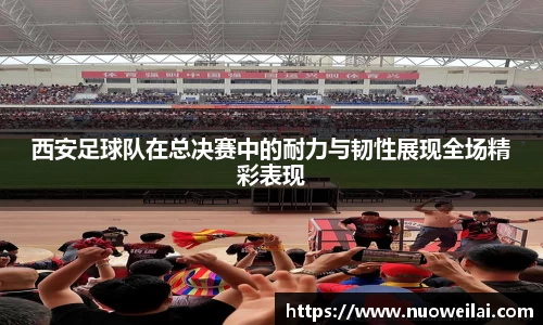 西安足球队在总决赛中的耐力与韧性展现全场精彩表现